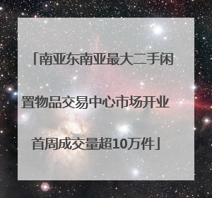 南亚东南亚最大二手闲置物品交易中心市场开业首周成交量超10万件